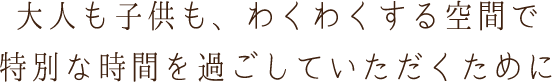 大人も子供も、わくわくする空間で特別な時間を過ごしていただくために