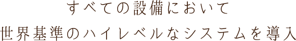 すべての設備において世界基準のハイレベルなシステムを導入