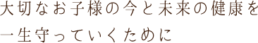 大切なお子様の今と未来の健康を一生守っていくために