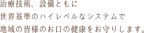 治療技術、設備ともに世界基準のハイレベルなシステムで地域の皆様のお口の健康をお守りします。